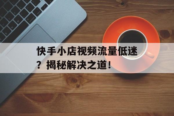 快手小店视频流量低迷?揭秘解决之道! 快手小店视频流量低迷?揭秘解决之道!