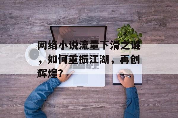 网络小说流量下滑之谜，如何重振江湖，再创辉煌？