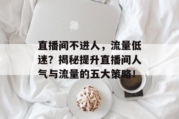 直播间不进人,流量低迷?揭秘提升直播间人气与流量的五大策略! 直播间不进人,流量低迷?揭秘提升直播间人气与流量的五大策略!
