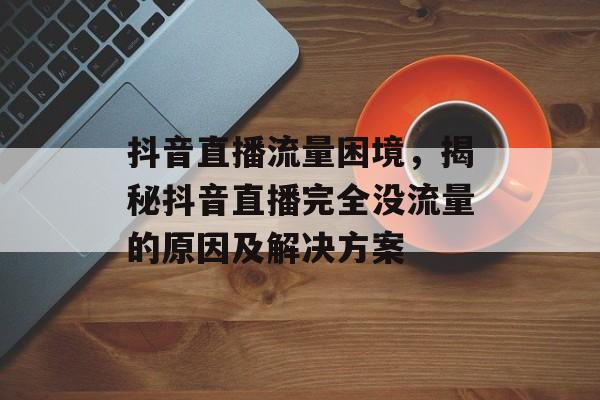 抖音直播流量困境,揭秘抖音直播完全没流量的原因及解决方案 抖音直播流量困境,揭秘抖音直播完全没流量的原因及解决方案