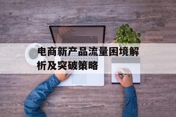 电商新产品流量困境解析及突破策略 电商新产品流量困境解析及突破策略