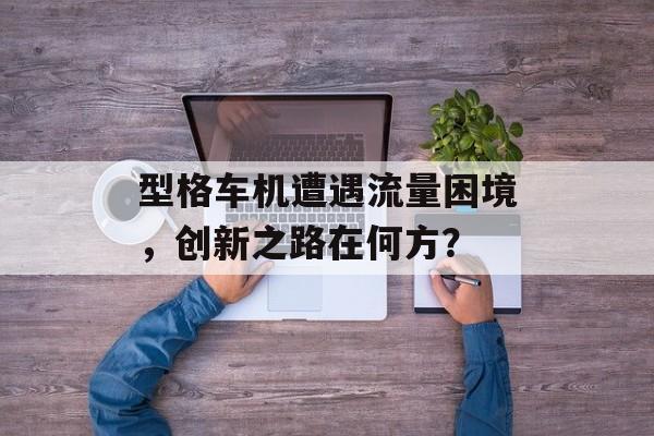 型格车机遭遇流量困境,创新之路在何方? 型格车机遭遇流量困境,创新之路在何方?
