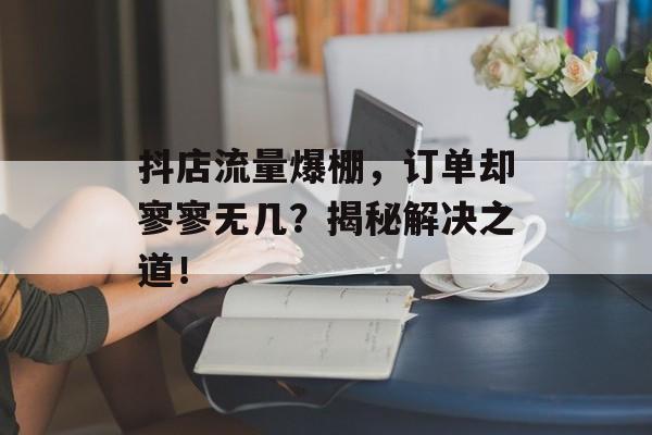 抖店流量爆棚,订单却寥寥无几?揭秘解决之道! 抖店流量爆棚,订单却寥寥无几?揭秘解决之道!