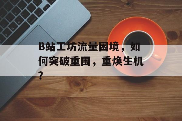 B站工坊流量困境，如何突破重围，重焕生机？