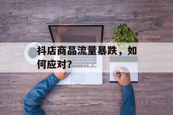 抖店商品流量暴跌,如何应对? 抖店商品流量暴跌,如何应对?