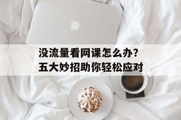 没流量看网课怎么办？五大妙招助你轻松应对