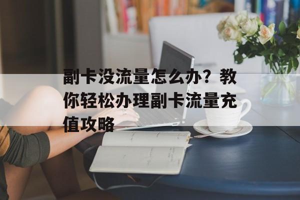 副卡没流量怎么办?教你轻松办理副卡流量充值攻略 副卡没流量怎么办?教你轻松办理副卡流量充值攻略