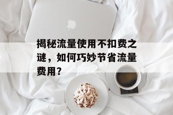 揭秘流量使用不扣费之谜,如何巧妙节省流量费用? 揭秘流量使用不扣费之谜,如何巧妙节省流量费用?