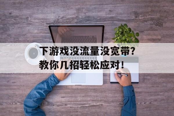 下游戏没流量没宽带?教你几招轻松应对! 下游戏没流量没宽带?教你几招轻松应对!