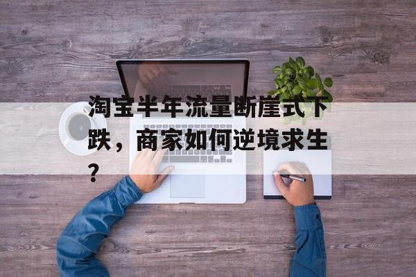 淘宝半年流量断崖式下跌,商家如何逆境求生? 淘宝半年流量断崖式下跌,商家如何逆境求生?