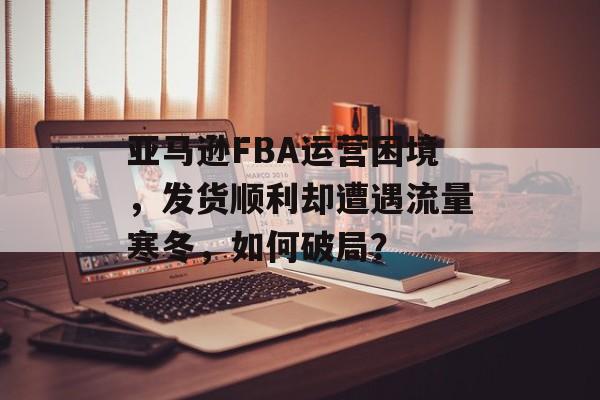 亚马逊FBA运营困境,发货顺利却遭遇流量寒冬,如何破局? 亚马逊FBA运营困境,发货顺利却遭遇流量寒冬,如何破局?