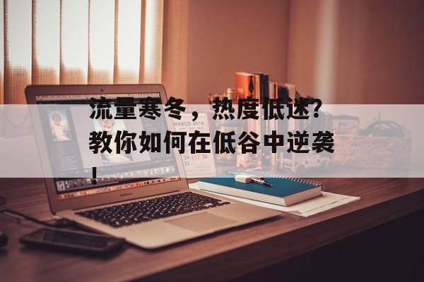 流量寒冬，热度低迷？教你如何在低谷中逆袭！