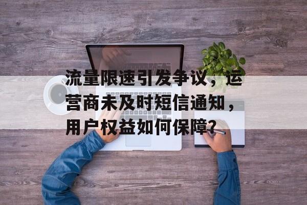 流量限速引发争议，运营商未及时短信通知，用户权益如何保障？
