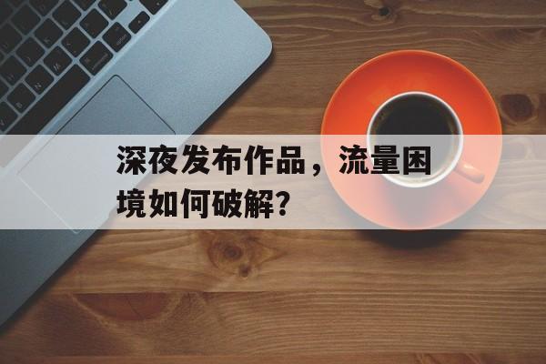 深夜发布作品,流量困境如何破解? 深夜发布作品,流量困境如何破解?