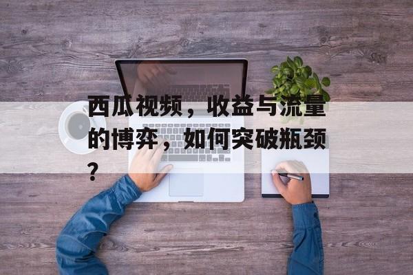 西瓜视频,收益与流量的博弈,如何突破瓶颈? 西瓜视频,收益与流量的博弈,如何突破瓶颈?