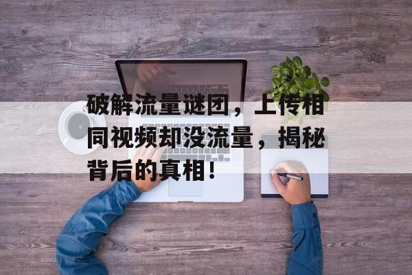 破解流量谜团,上传相同视频却没流量,揭秘背后的真相! 破解流量谜团,上传相同视频却没流量,揭秘背后的真相!