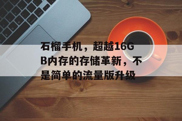 石榴手机，超越16GB内存的存储革新，不是简单的流量版升级