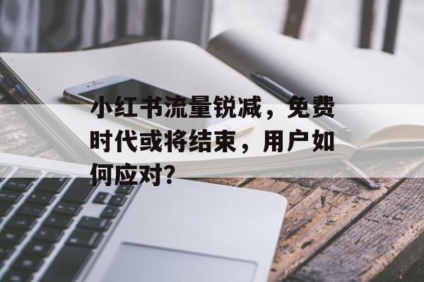 小红书流量锐减,免费时代或将结束,用户如何应对? 小红书流量锐减,免费时代或将结束,用户如何应对?