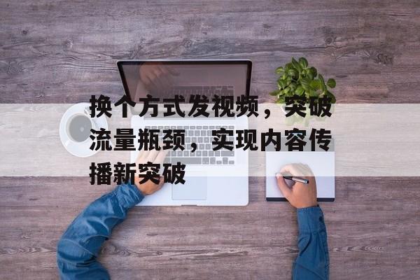 换个方式发视频,突破流量瓶颈,实现内容传播新突破 换个方式发视频,突破流量瓶颈,实现内容传播新突破