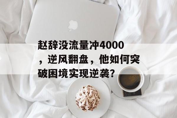 赵辞没流量冲4000,逆风翻盘,他如何突破困境实现逆袭? 赵辞没流量冲4000,逆风翻盘,他如何突破困境实现逆袭?