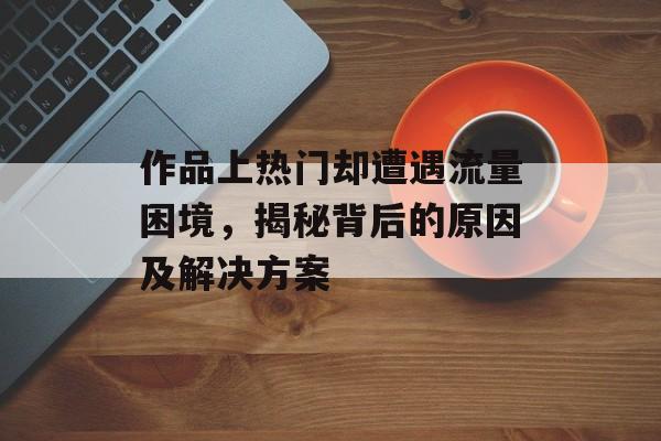 作品上热门却遭遇流量困境,揭秘背后的原因及解决方案 作品上热门却遭遇流量困境,揭秘背后的原因及解决方案