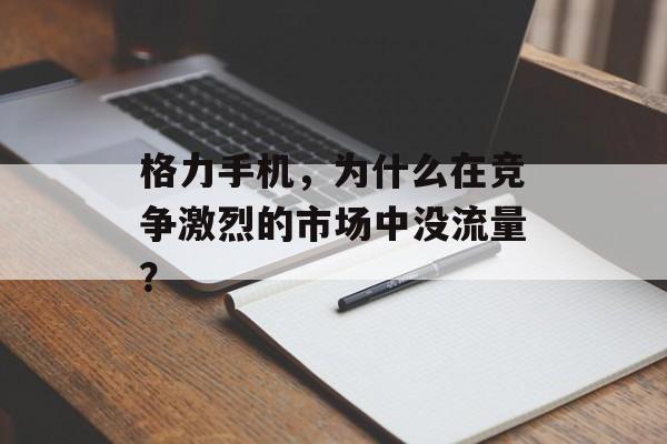 格力手机，为什么在竞争激烈的市场中没流量？