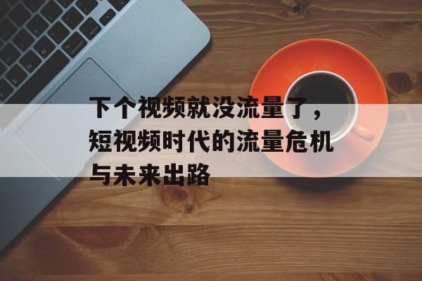 下个视频就没流量了,短视频时代的流量危机与未来出路 下个视频就没流量了,短视频时代的流量危机与未来出路