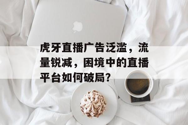 虎牙直播广告泛滥，流量锐减，困境中的直播平台如何破局？