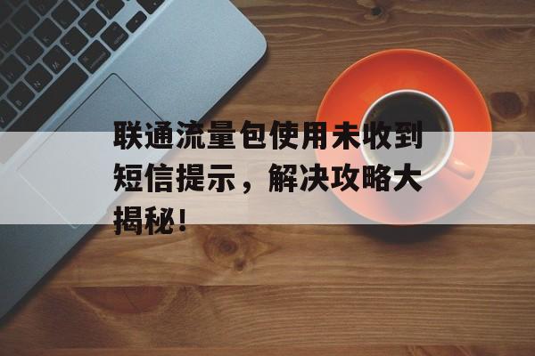 联通流量包使用未收到短信提示，解决攻略大揭秘！