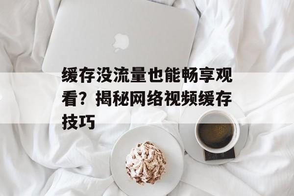 缓存没流量也能畅享观看?揭秘网络视频缓存技巧 缓存没流量也能畅享观看?揭秘网络视频缓存技巧
