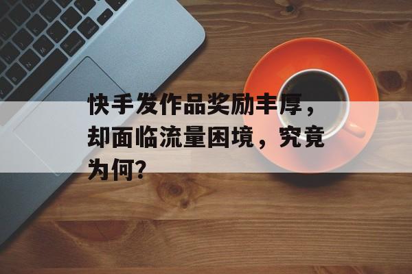 快手发作品奖励丰厚,却面临流量困境,究竟为何? 快手发作品奖励丰厚,却面临流量困境,究竟为何?