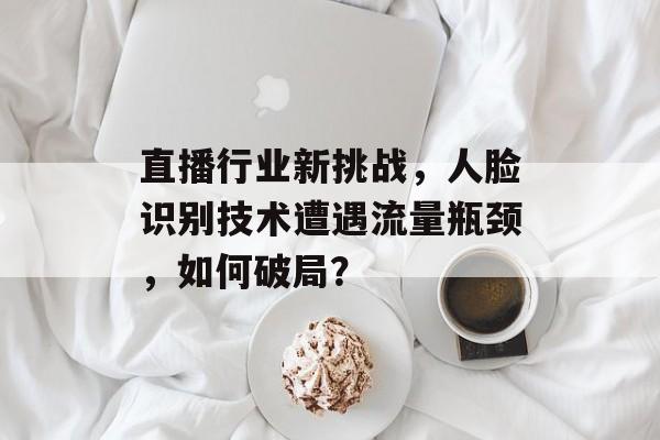 直播行业新挑战,人脸识别技术遭遇流量瓶颈,如何破局? 直播行业新挑战,人脸识别技术遭遇流量瓶颈,如何破局?