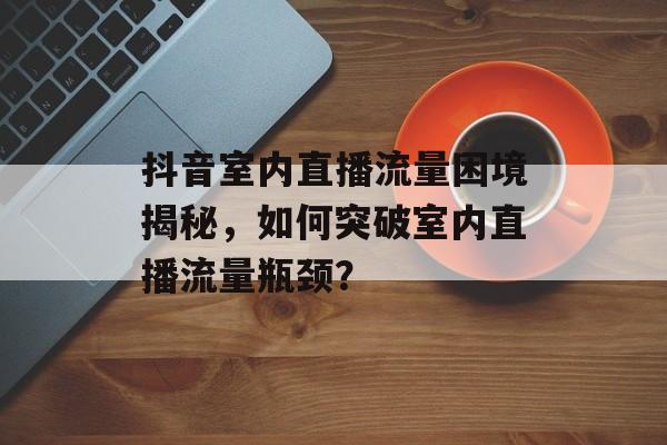 抖音室内直播流量困境揭秘,如何突破室内直播流量瓶颈? 抖音室内直播流量困境揭秘,如何突破室内直播流量瓶颈?