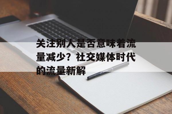 关注别人是否意味着流量减少?社交媒体时代的流量新解 关注别人是否意味着流量减少?社交媒体时代的流量新解