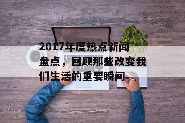 2017年度热点新闻盘点,回顾那些改变我们生活的重要瞬间 2017年度热点新闻盘点,回顾那些改变我们生活的重要瞬间