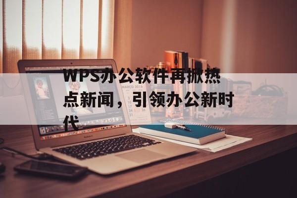 WPS办公软件再掀热点新闻,引领办公新时代 WPS办公软件再掀热点新闻,引领办公新时代