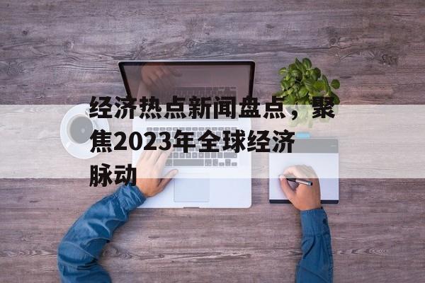 经济热点新闻盘点,聚焦2023年全球经济脉动 经济热点新闻盘点,聚焦2023年全球经济脉动