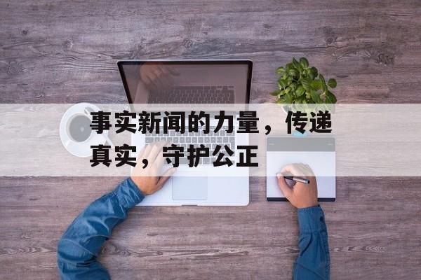 事实新闻的力量,传递真实,守护公正 事实新闻的力量,传递真实,守护公正