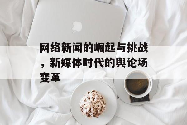 网络新闻的崛起与挑战,新媒体时代的舆论场变革 网络新闻的崛起与挑战,新媒体时代的舆论场变革