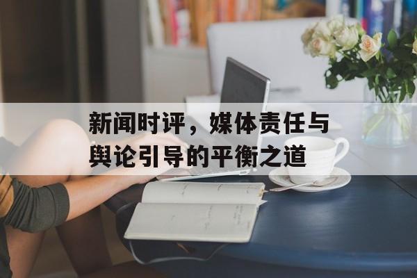 新闻时评，媒体责任与舆论引导的平衡之道