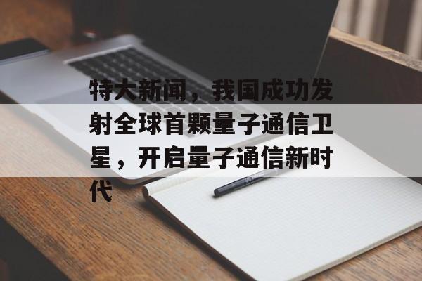 特大新闻,我国成功发射全球首颗量子通信卫星,开启量子通信新时代 特大新闻,我国成功发射全球首颗量子通信卫星,开启量子通信新时代