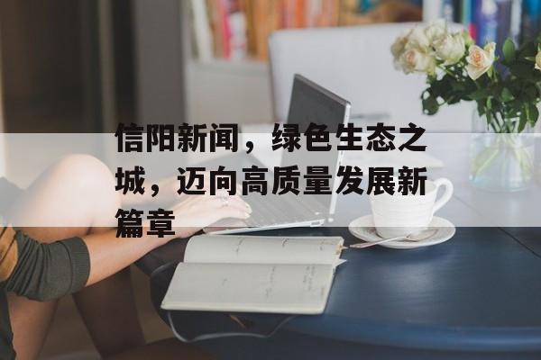信阳新闻,绿色生态之城,迈向高质量发展新篇章 信阳新闻,绿色生态之城,迈向高质量发展新篇章