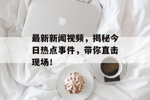 最新新闻视频，揭秘今日热点事件，带你直击现场！