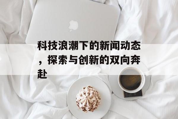 科技浪潮下的新闻动态,探索与创新的双向奔赴 科技浪潮下的新闻动态,探索与创新的双向奔赴