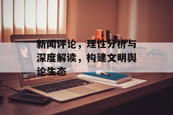 新闻评论,理性分析与深度解读,构建文明舆论生态 新闻评论,理性分析与深度解读,构建文明舆论生态