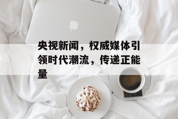 央视新闻,权威媒体引领时代潮流,传递正能量 央视新闻,权威媒体引领时代潮流,传递正能量