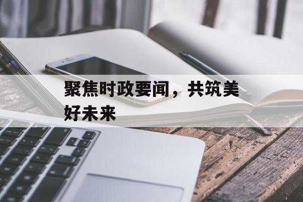 聚焦时政要闻,共筑美好未来 聚焦时政要闻,共筑美好未来