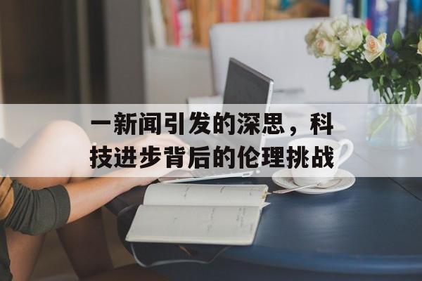 一新闻引发的深思,科技进步背后的伦理挑战 一新闻引发的深思,科技进步背后的伦理挑战