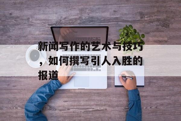 新闻写作的艺术与技巧,如何撰写引人入胜的报道 新闻写作的艺术与技巧,如何撰写引人入胜的报道