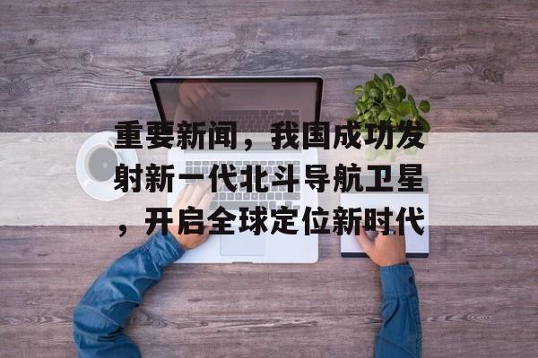 重要新闻,我国成功发射新一代北斗导航卫星,开启全球定位新时代 重要新闻,我国成功发射新一代北斗导航卫星,开启全球定位新时代